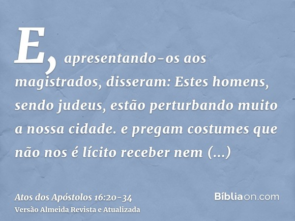 E, apresentando-os aos magistrados, disseram: Estes homens, sendo judeus, estão perturbando muito a nossa cidade.e pregam costumes que não nos é lícito receber 