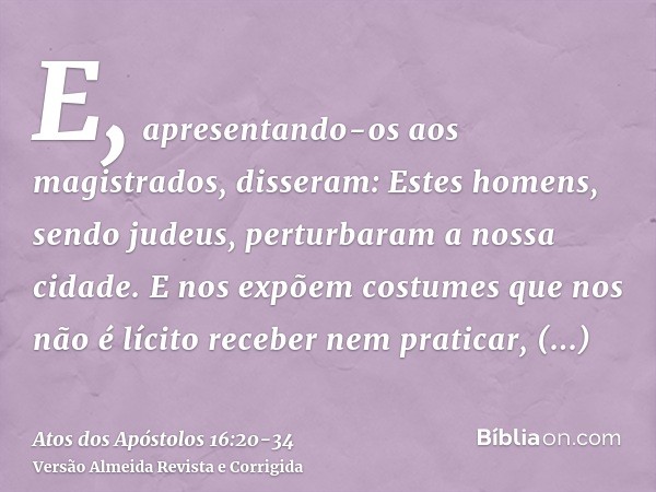 E, apresentando-os aos magistrados, disseram: Estes homens, sendo judeus, perturbaram a nossa cidade.E nos expõem costumes que nos não é lícito receber nem prat