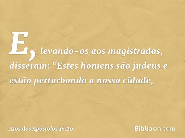 E, levando-os aos magistrados, disseram: "Estes homens são judeus e estão perturbando a nossa cidade, -- Atos dos Apóstolos 16:20