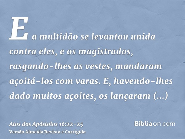 E a multidão se levantou unida contra eles, e os magistrados, rasgando-lhes as vestes, mandaram açoitá-los com varas.E, havendo-lhes dado muitos açoites, os lan