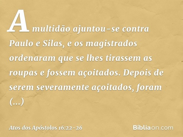 A multidão ajuntou-se contra Paulo e Silas, e os magistrados ordenaram que se lhes tirassem as roupas e fossem açoitados. Depois de serem severamente açoitados,