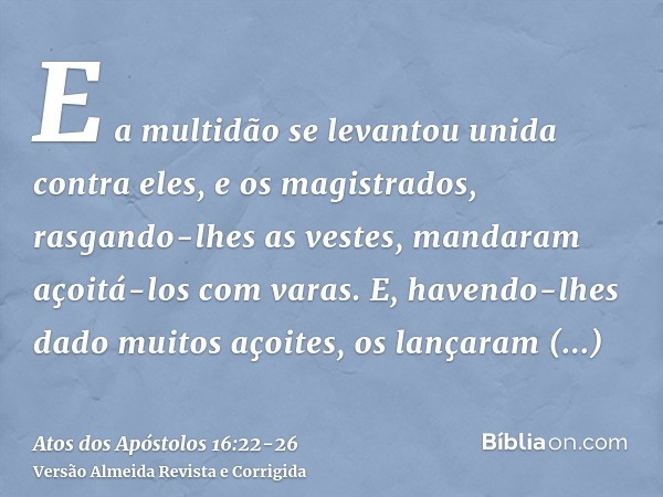 E a multidão se levantou unida contra eles, e os magistrados, rasgando-lhes as vestes, mandaram açoitá-los com varas.E, havendo-lhes dado muitos açoites, os lan