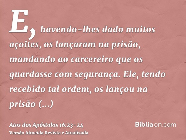 E, havendo-lhes dado muitos açoites, os lançaram na prisão, mandando ao carcereiro que os guardasse com segurança.Ele, tendo recebido tal ordem, os lançou na pr