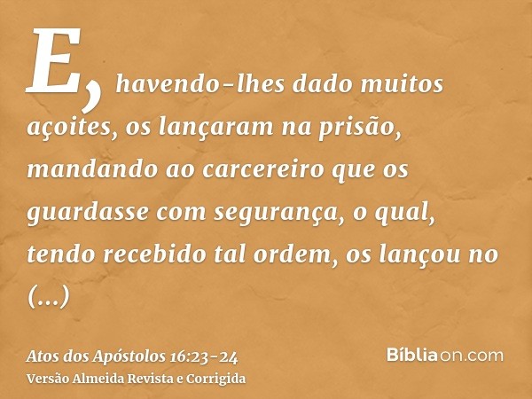 E, havendo-lhes dado muitos açoites, os lançaram na prisão, mandando ao carcereiro que os guardasse com segurança,o qual, tendo recebido tal ordem, os lançou no