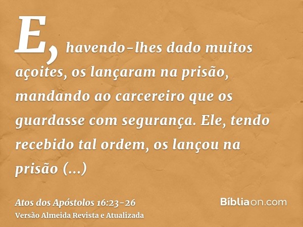 E, havendo-lhes dado muitos açoites, os lançaram na prisão, mandando ao carcereiro que os guardasse com segurança.Ele, tendo recebido tal ordem, os lançou na pr