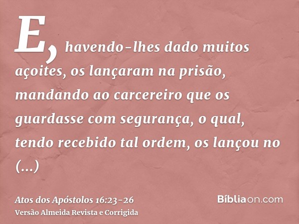 E, havendo-lhes dado muitos açoites, os lançaram na prisão, mandando ao carcereiro que os guardasse com segurança,o qual, tendo recebido tal ordem, os lançou no