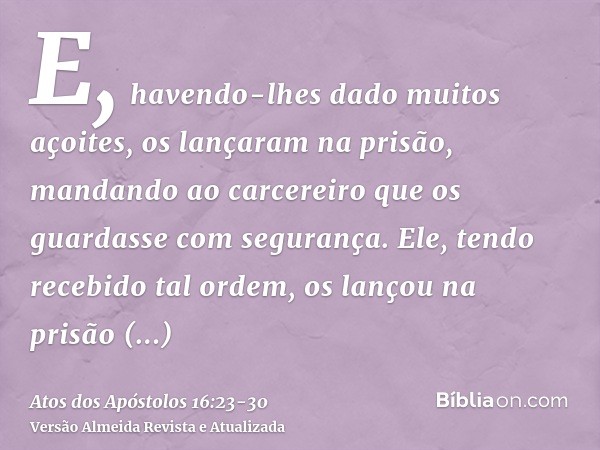 E, havendo-lhes dado muitos açoites, os lançaram na prisão, mandando ao carcereiro que os guardasse com segurança.Ele, tendo recebido tal ordem, os lançou na pr