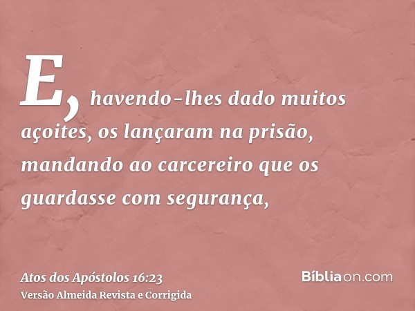 E, havendo-lhes dado muitos açoites, os lançaram na prisão, mandando ao carcereiro que os guardasse com segurança,