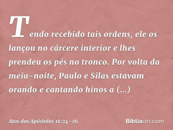 Tendo recebido tais ordens, ele os lançou no cárcere interior e lhes prendeu os pés no tronco. Por volta da meia-noite, Paulo e Silas estavam orando e cantando