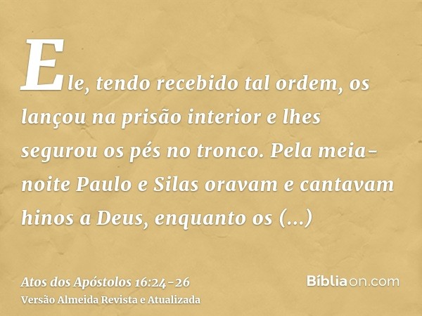 Ele, tendo recebido tal ordem, os lançou na prisão interior e lhes segurou os pés no tronco.Pela meia-noite Paulo e Silas oravam e cantavam hinos a Deus, enquan