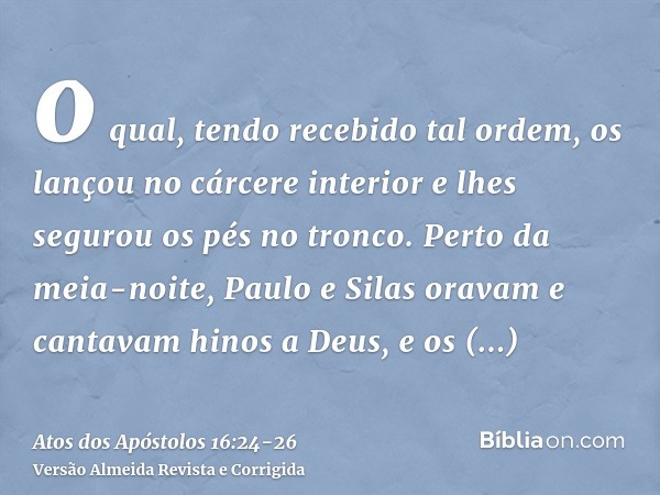 o qual, tendo recebido tal ordem, os lançou no cárcere interior e lhes segurou os pés no tronco.Perto da meia-noite, Paulo e Silas oravam e cantavam hinos a Deu