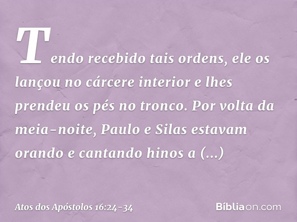 Tendo recebido tais ordens, ele os lançou no cárcere interior e lhes prendeu os pés no tronco. Por volta da meia-noite, Paulo e Silas estavam orando e cantando 