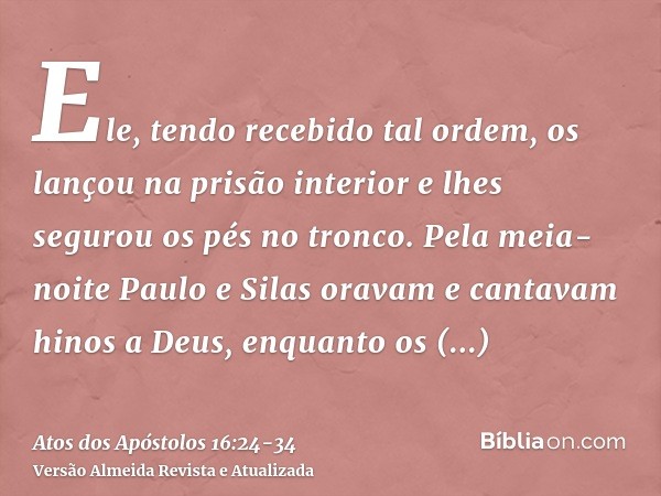 Ele, tendo recebido tal ordem, os lançou na prisão interior e lhes segurou os pés no tronco.Pela meia-noite Paulo e Silas oravam e cantavam hinos a Deus, enquan