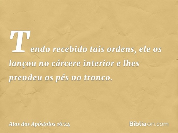 Tendo recebido tais ordens, ele os lançou no cárcere interior e lhes prendeu os pés no tronco. -- Atos dos Apóstolos 16:24