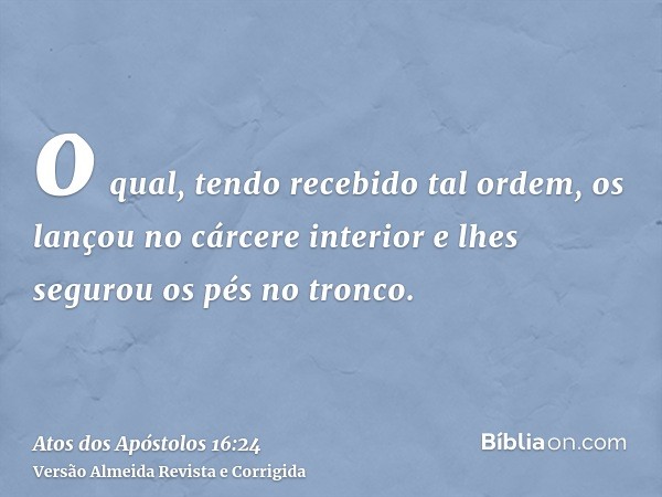 o qual, tendo recebido tal ordem, os lançou no cárcere interior e lhes segurou os pés no tronco.