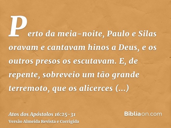 Perto da meia-noite, Paulo e Silas oravam e cantavam hinos a Deus, e os outros presos os escutavam.E, de repente, sobreveio um tão grande terremoto, que os alic