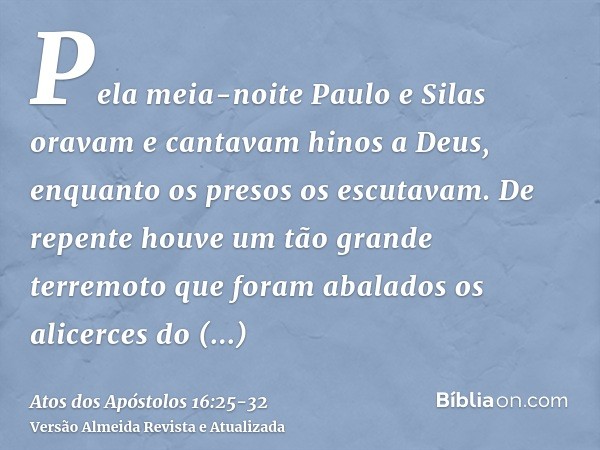 Pela meia-noite Paulo e Silas oravam e cantavam hinos a Deus, enquanto os presos os escutavam.De repente houve um tão grande terremoto que foram abalados os ali