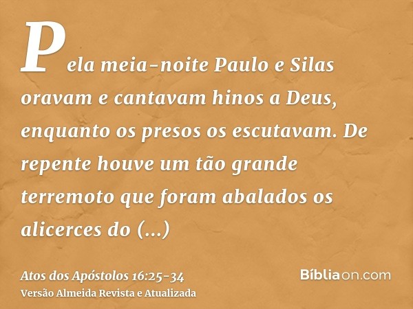 Pela meia-noite Paulo e Silas oravam e cantavam hinos a Deus, enquanto os presos os escutavam.De repente houve um tão grande terremoto que foram abalados os ali