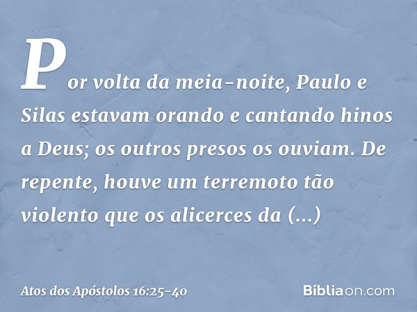 Por volta da meia-noite, Paulo e Silas estavam orando e cantando hinos a Deus; os outros presos os ouviam. De repente, houve um terremoto tão violento que os al