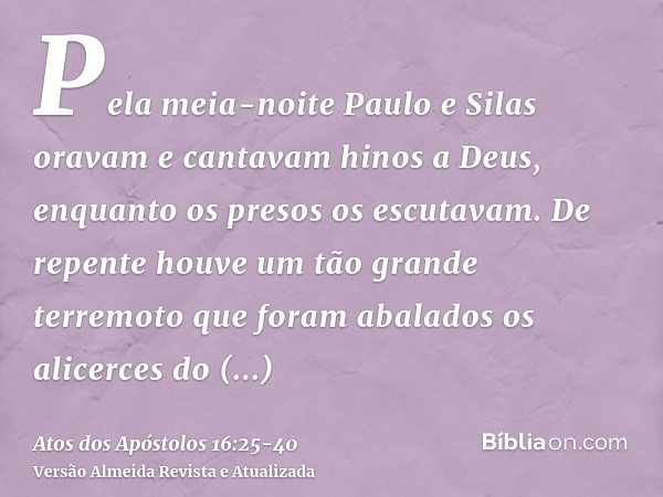 Pela meia-noite Paulo e Silas oravam e cantavam hinos a Deus, enquanto os presos os escutavam.De repente houve um tão grande terremoto que foram abalados os ali