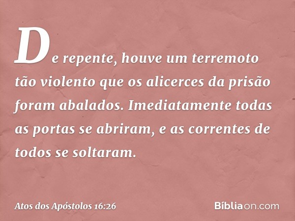 De repente, houve um terremoto tão violento que os alicerces da prisão foram abalados. Imediatamente todas as portas se abriram, e as correntes de todos se solt