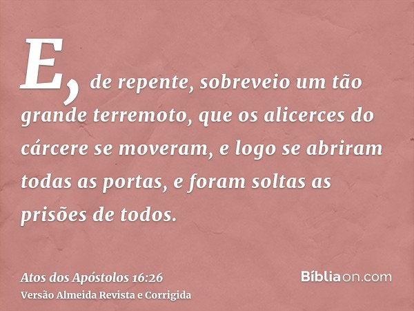 E, de repente, sobreveio um tão grande terremoto, que os alicerces do cárcere se moveram, e logo se abriram todas as portas, e foram soltas as prisões de todos.