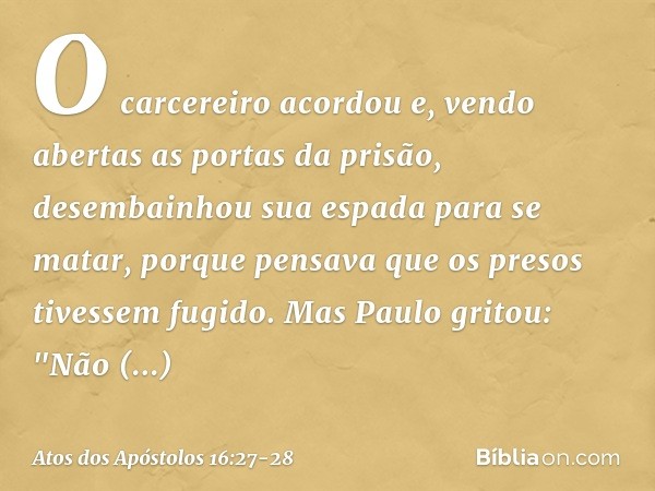 O carcereiro acordou e, vendo abertas as portas da prisão, desembainhou sua espada para se matar, porque pensava que os presos tivessem fugido. Mas Paulo gritou