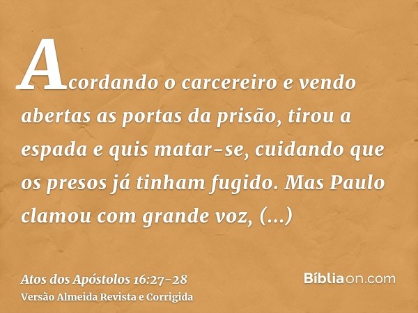 Acordando o carcereiro e vendo abertas as portas da prisão, tirou a espada e quis matar-se, cuidando que os presos já tinham fugido.Mas Paulo clamou com grande 