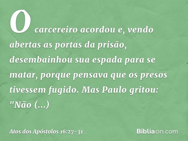 O carcereiro acordou e, vendo abertas as portas da prisão, desembainhou sua espada para se matar, porque pensava que os presos tivessem fugido. Mas Paulo gritou