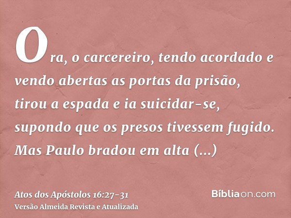 Ora, o carcereiro, tendo acordado e vendo abertas as portas da prisão, tirou a espada e ia suicidar-se, supondo que os presos tivessem fugido.Mas Paulo bradou e