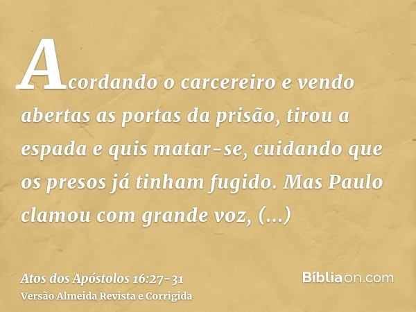 Acordando o carcereiro e vendo abertas as portas da prisão, tirou a espada e quis matar-se, cuidando que os presos já tinham fugido.Mas Paulo clamou com grande 