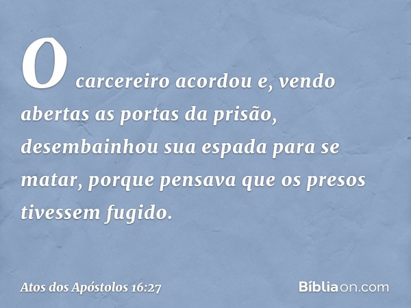 O carcereiro acordou e, vendo abertas as portas da prisão, desembainhou sua espada para se matar, porque pensava que os presos tivessem fugido. -- Atos dos Após