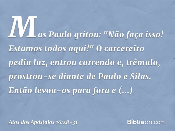 Mas Paulo gritou: "Não faça isso! Estamos todos aqui!" O carcereiro pediu luz, entrou correndo e, trêmulo, prostrou-se diante de Paulo e Silas. Então levou-os p