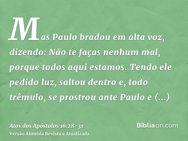 Mas Paulo bradou em alta voz, dizendo: Não te faças nenhum mal, porque todos aqui estamos.Tendo ele pedido luz, saltou dentro e, todo trêmulo, se prostrou ante 