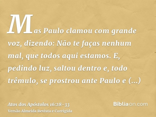 Mas Paulo clamou com grande voz, dizendo: Não te faças nenhum mal, que todos aqui estamos.E, pedindo luz, saltou dentro e, todo trêmulo, se prostrou ante Paulo 