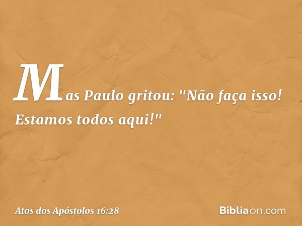 Mas Paulo gritou: "Não faça isso! Estamos todos aqui!" -- Atos dos Apóstolos 16:28