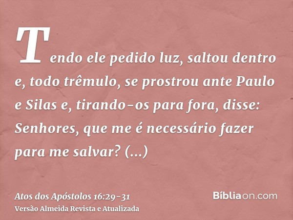 Tendo ele pedido luz, saltou dentro e, todo trêmulo, se prostrou ante Paulo e Silase, tirando-os para fora, disse: Senhores, que me é necessário fazer para me s