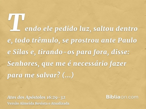 Tendo ele pedido luz, saltou dentro e, todo trêmulo, se prostrou ante Paulo e Silase, tirando-os para fora, disse: Senhores, que me é necessário fazer para me s