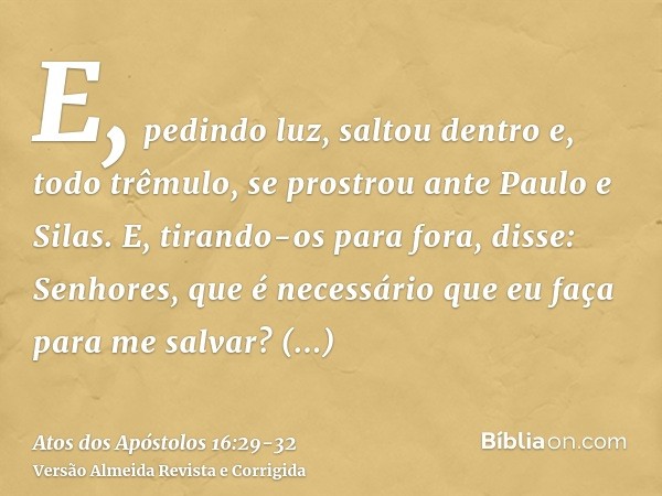 E, pedindo luz, saltou dentro e, todo trêmulo, se prostrou ante Paulo e Silas.E, tirando-os para fora, disse: Senhores, que é necessário que eu faça para me sal