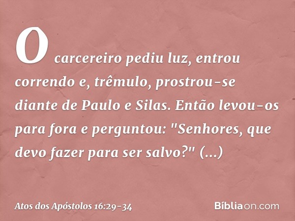 O carcereiro pediu luz, entrou correndo e, trêmulo, prostrou-se diante de Paulo e Silas. Então levou-os para fora e perguntou: "Senhores, que devo fazer para se