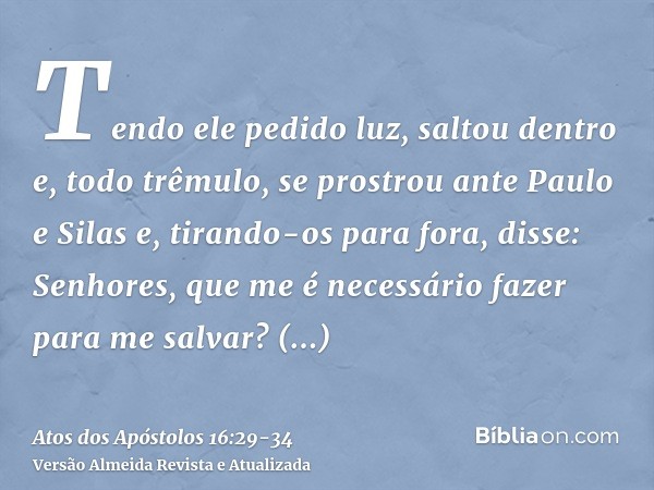 Tendo ele pedido luz, saltou dentro e, todo trêmulo, se prostrou ante Paulo e Silase, tirando-os para fora, disse: Senhores, que me é necessário fazer para me s