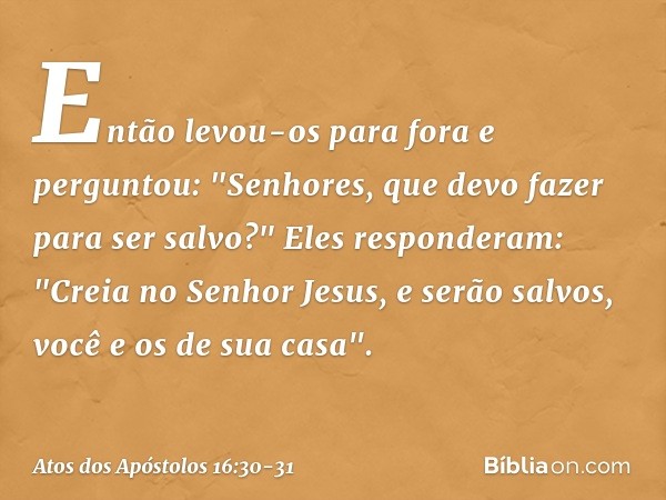 Então levou-os para fora e perguntou: "Senhores, que devo fazer para ser salvo?" Eles responderam: "Creia no Senhor Jesus, e serão salvos, você e os de sua casa