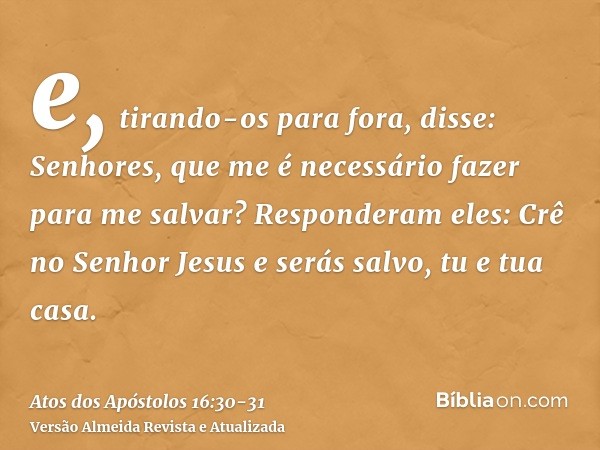 e, tirando-os para fora, disse: Senhores, que me é necessário fazer para me salvar?Responderam eles: Crê no Senhor Jesus e serás salvo, tu e tua casa.