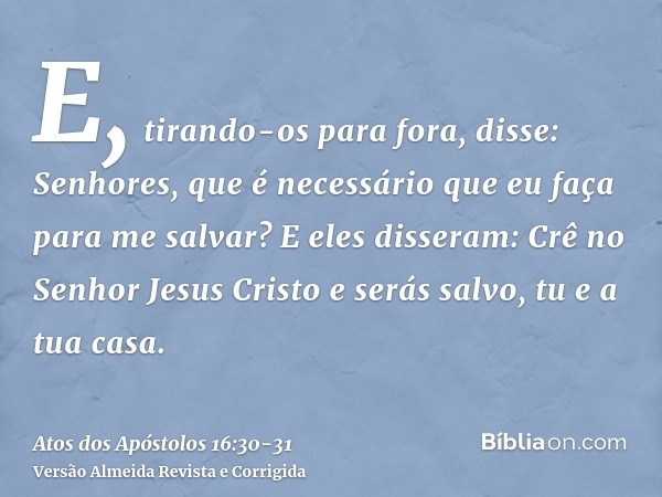 E, tirando-os para fora, disse: Senhores, que é necessário que eu faça para me salvar?E eles disseram: Crê no Senhor Jesus Cristo e serás salvo, tu e a tua casa