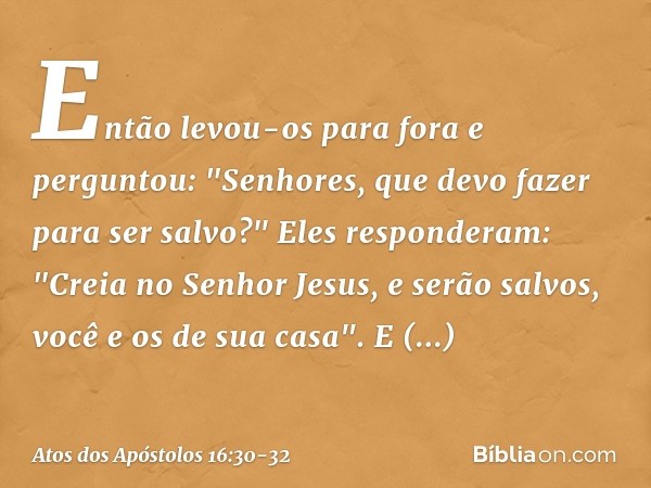 Então levou-os para fora e perguntou: "Senhores, que devo fazer para ser salvo?" Eles responderam: "Creia no Senhor Jesus, e serão salvos, você e os de sua casa