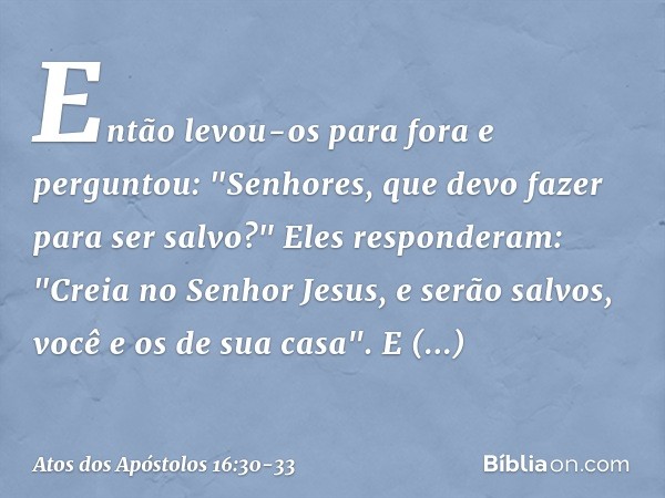 Então levou-os para fora e perguntou: "Senhores, que devo fazer para ser salvo?" Eles responderam: "Creia no Senhor Jesus, e serão salvos, você e os de sua casa