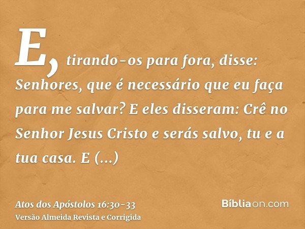 E, tirando-os para fora, disse: Senhores, que é necessário que eu faça para me salvar?E eles disseram: Crê no Senhor Jesus Cristo e serás salvo, tu e a tua casa