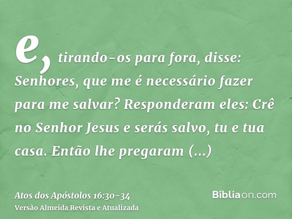 e, tirando-os para fora, disse: Senhores, que me é necessário fazer para me salvar?Responderam eles: Crê no Senhor Jesus e serás salvo, tu e tua casa.Então lhe 