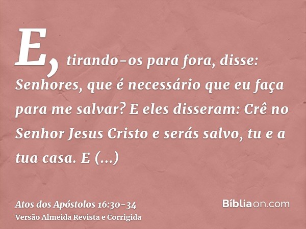 E, tirando-os para fora, disse: Senhores, que é necessário que eu faça para me salvar?E eles disseram: Crê no Senhor Jesus Cristo e serás salvo, tu e a tua casa