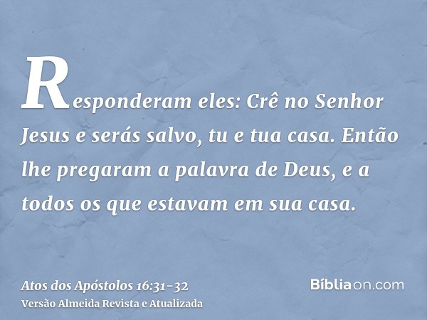 Responderam eles: Crê no Senhor Jesus e serás salvo, tu e tua casa.Então lhe pregaram a palavra de Deus, e a todos os que estavam em sua casa.